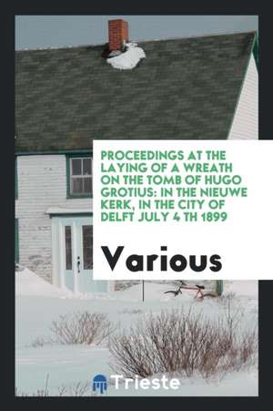 Proceedings at the Laying of a Wreath on the Tomb of Hugo Grotius: In the Nieuwe Kerk, in the City of Delft July 4 Th 1899 de Various