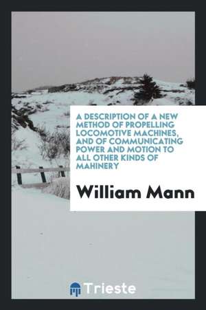 A Description of a New Method of Propelling Locomotive Machines, and of Communicating Power and Motion to All Other Kinds of Ma&#1089;hinery de William Mann