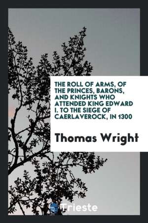 The Roll of Arms, of the Princes, Barons, and Knights Who Attended King ... de Thomas Wright