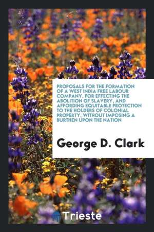 Proposals for the Formation of a West India Free Labour Company, for Effecting the Abolition of Slavery, and Affording Equitable Protection to the Hol de George D. Clark