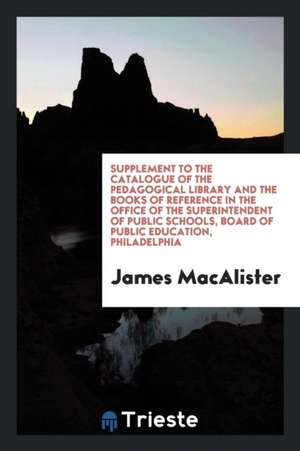 Supplement to the Catalogue of the Pedagogical Library and the Books of Reference in the Office of the Superintendent of Public Schools, Board of Publ de James Macalister