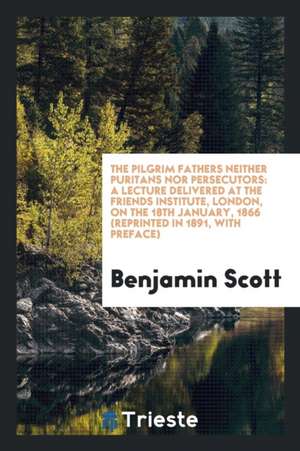 The Pilgrim Fathers Neither Puritans Nor Persecutors: A Lecture Delivered at the Friends Institute, London, on the 18th January, 1866 (Reprinted in 18 de Benjamin Scott