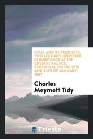 Coal and Its Products, Two Lectures Delivered in Substance at the Crystal Palace, Sydenham, on the 17th and 24th of January, 1867 de Charles Meymott Tidy