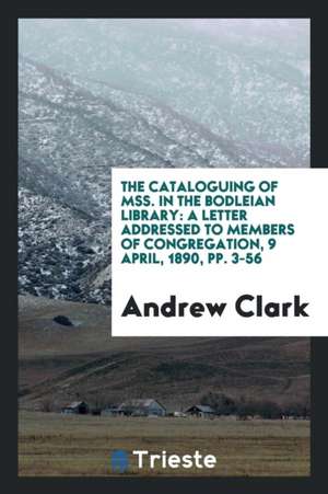 The Cataloguing of Mss. in the Bodleian Library: A Letter Addressed to Members of Congregation, 9 April, 1890, Pp. 3-56 de Andrew Clark