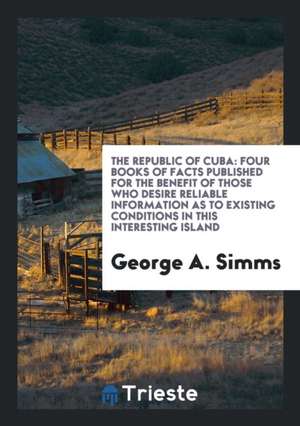 The Republic of Cuba: Four Books of Facts Published for the Benefit of Those Who Desire Reliable Information as to Existing Conditions in Th de George A. Simms