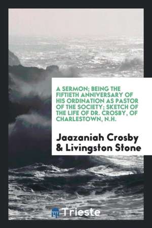 A Sermon; Being the Fiftieth Anniversary of His Ordination as Pastor of the Society; Sketch of the Life of Dr. Crosby, of Charlestown, N.H. de Jaazaniah Crosby