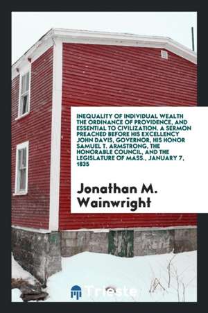 Inequality of Individual Wealth the Ordinance of Providence, and Essential to Civilization. a Sermon Preached Before His Excellency John Davis, Govern de Jonathan M. Wainwright