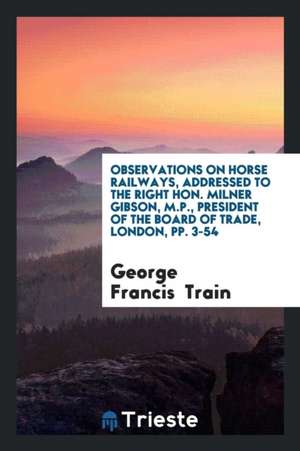 Observations on Horse Railways, Addressed to the Right Hon. Milner Gibson, M.P., President of the Board of Trade, London, Pp. 3-54 de George Francis Train