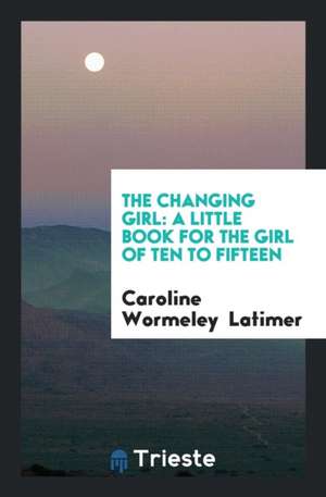 The Changing Girl: A Little Book for the Girl of Ten to Fifteen de Caroline Wormeley Latimer