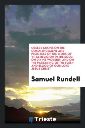 Observations on the Commencement and Progress of the Work of Vital Religion in the Soul: On Divine Worship; And on the Partaking of the Flesh and Bloo de Samuel Rundell