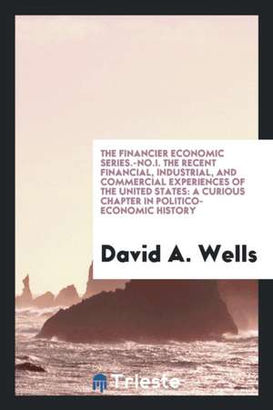 The Financier Economic Series.-No.I. the Recent Financial, Industrial, and Commercial Experiences of the United States: A Curious Chapter in Politico- de David A. Wells