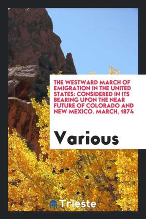 The Westward March of Emigration in the United States: Considered in Its Bearing Upon the Near Future of Colorado and New Mexico. March, 1874 de Various