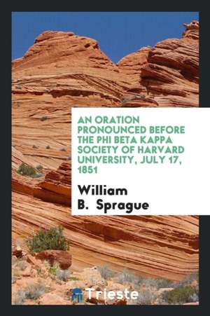 An Oration Pronounced Before the Phi Beta Kappa Society of Harvard University, July 17, 1851 de William B. Sprague