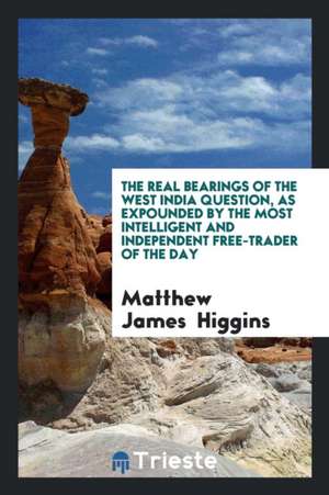 The Real Bearings of the West India Question, as Expounded by the Most Intelligent and Independent Free-Trader of the Day de Matthew James Higgins