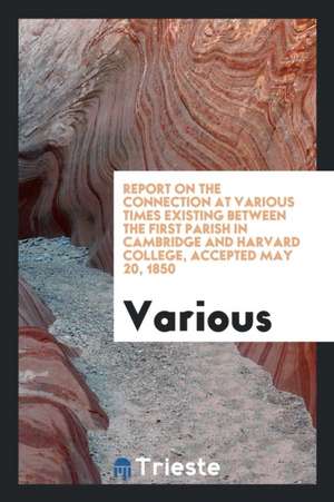 Report on the Connection at Various Times Existing Between the First Parish in Cambridge and ... de Various
