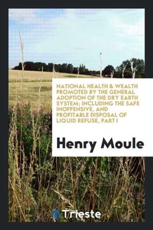 National Health & Wealth Promoted by the General Adoption of the Dry Earth System; Including the Safe Inoffensive, and Profitable Disposal of Liquid R de Henry Moule