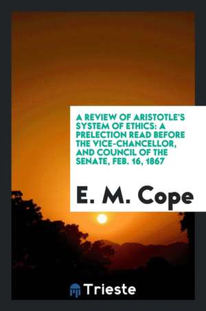 A Review of Aristotle's System of Ethics: A Prelection Read Before the Vice-Chancellor, and Council of the Senate, Feb. 16, 1867 de E. M. Cope