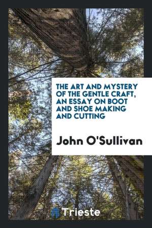 The Art and Mystery of the Gentle Craft, an Essay on Boot and Shoe Making de John O'Sullivan