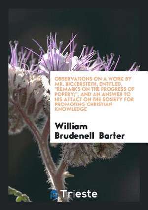 Observations on a Work by Mr. Bickersteth, Entitled, Remarks on the Progress of Popery;, and an Answer to His Attact on the Sosiety for Promoting Chri de William Brudenell Barter