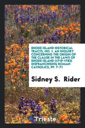 Rhode Island Historical Tracts, No. 1. an Inquiry Concerning the Origin of the Clause in the Laws of Rhode Island (1719-1783) Disfranchising Roman Cat de Sidney S. Rider