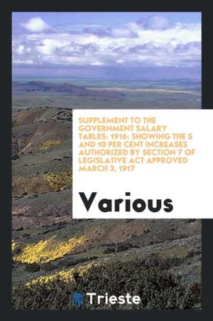 Supplement to the Government Salary Tables: 1916: Showing the 5 and 10 Per Cent Increases Authorized by Section 7 of Legislative ACT Approved March 3, de Various
