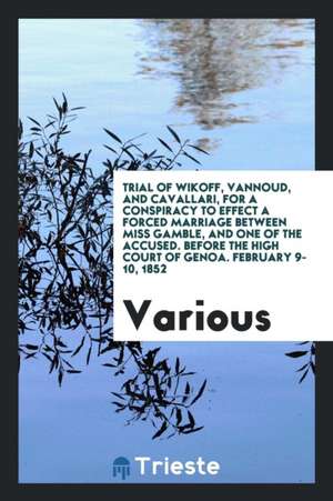 Trial of Wikoff, Vannoud, and Cavallari, for a Conspiracy to Effect a Forced Marriage Between Miss Gamble, and One of the Accused. Before the High Cou de Various