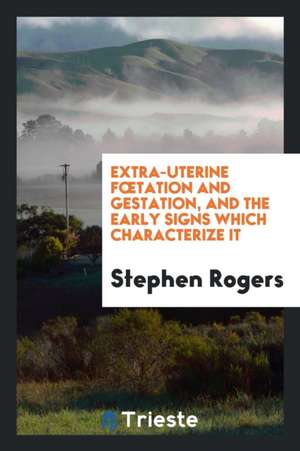 Extra-Uterine Foetation and Gestation, and the Early Signs Which Characterize It de Stephen Rogers