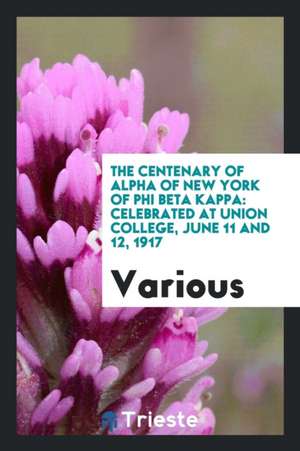 The Centenary of Alpha of New York of Phi Beta Kappa: Celebrated at Union College, June 11 and 12, 1917 de Various