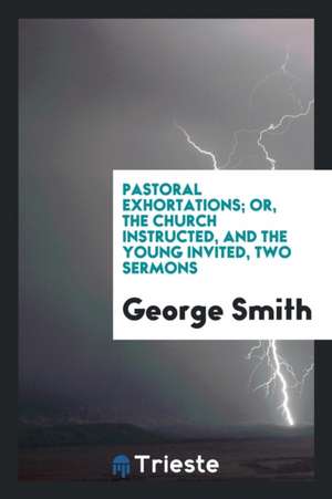 Pastoral Exhortations; Or, the Church Instructed, and the Young Invited, Two Sermons de George Smith