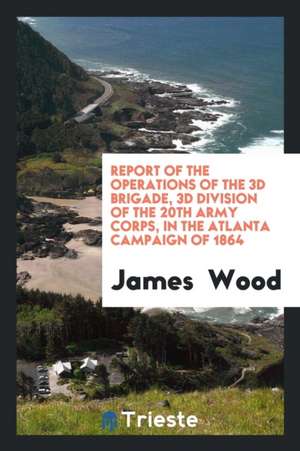 Report of the Operations of the 3D Brigade, 3D Division of the 20th Army Corps, in the Atlanta Campaign of 1864 de James Wood