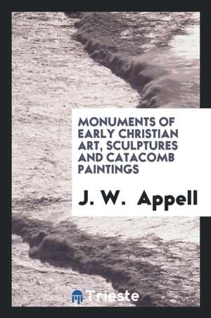 Monuments of Early Christian Art, Sculptures and Catacomb Paintings de J. W. Appell