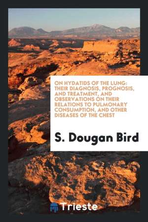 On Hydatids of the Lung: Their Diagnosis, Prognosis, and Treatment, and Observations on Their Relations to Pulmonary Consumption, and Other Dis de S. Dougan Bird