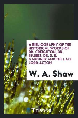 A Bibliography of the Historical Works of Dr. Creighton, Dr. Stubbs, Dr. S. R. Gardiner and the Late Lord Acton de W.A. Shaw