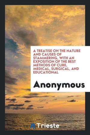 A Treatise on the Nature and Causes of Stammering, with an Exposition of the Best Methods of Cure, Medical, Surgical, and Educational de Anonymous