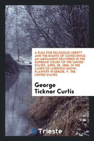 A Plea for Religious Liberty and the Rights of Conscience: An Argument Delivered in the Supreme Court of the United States, April 28, 1886, in the Cas de George Ticknor Curtis