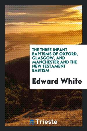 The Three Infant Baptisms of Oxford, Glasgow, and Manchester and the New Testament Babtism de Edward White