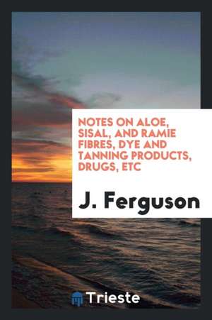 Notes on Aloe, Sisal, and Ramie Fibres, Dye and Tanning Products, Drugs, Etc de J. Ferguson