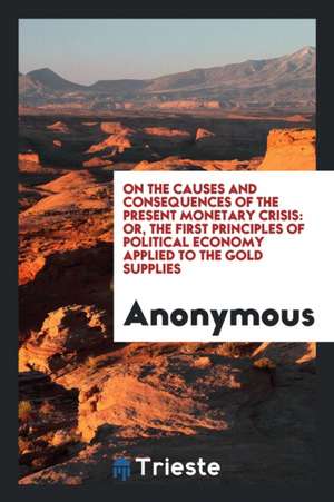 On the Causes and Consequences of the Present Monetary Crisis: Or, the First Principles of Political Economy Applied to the Gold Supplies de Anonymous