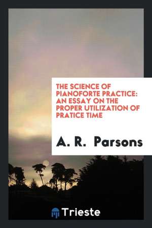 The Science of Pianoforte Practice: An Essay on the Proper Utilization of Pratice Time de A. R. Parsons