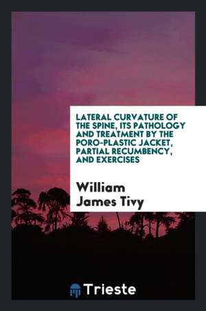 Lateral Curvature of the Spine, Its Pathology and Treatment by the Poro-Plastic Jacket, Partial Recumbency, and Exercises de William James Tivy