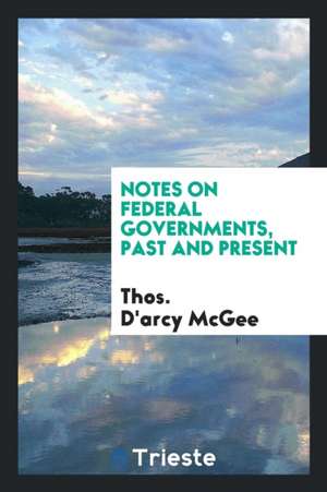 Notes on Federal Governments, Past and Present de Thos d'Arcy McGee