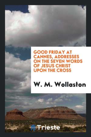 Good Friday at Cannes, Addresses on the Seven Words of Jesus Christ Upon the Cross de W. M. Wollaston