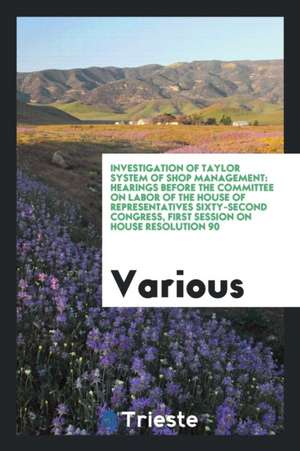 Investigation of Taylor System of Shop Management: Hearings Before the Committee on Labor of the House of Representatives Sixty-Second Congress, First de Various