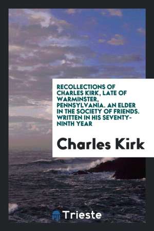 Recollections of Charles Kirk, Late of Warminster, Pennsylvania. an Elder in the Society of Friends. Written in His Seventy-Ninth Year de Charles Kirk