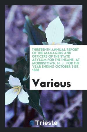 Thirteenth Annual Report of the Managers and Officers of the State Asylum for the Insane, at Morristown, N. J., for the Year Ending October 31st, 1888 de Various