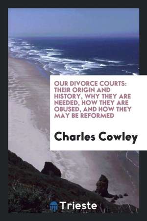 Our Divorce Courts: Their Origin and History, Why They Are Needed, How They Are Obused, and How They May Be Reformed de Charles Cowley