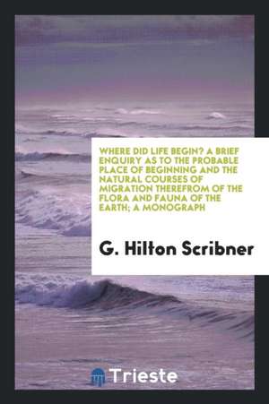 Where Did Life Begin? a Brief Enquiry as to the Probable Place of Beginning and the Natural Courses of Migration Therefrom of the Flora and Fauna of t de G. Hilton Scribner