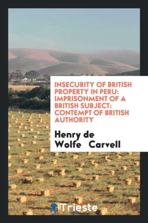 Insecurity of British Property in Peru: Imprisonment of a British Subject: Contempt of British Authority de Henry De Wolfe Carvell