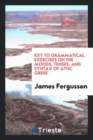 Grammatical Exercises on the Moods, Tenses, and Syntax of Attic Greek. [with] Key de James Fergusson