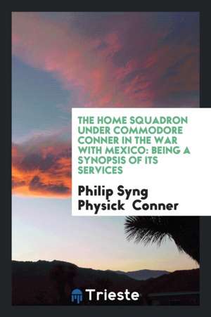 The Home Squadron Under Commodore Conner in the War with Mexico: Being a Synopsis of Its Services de Philip Syng Physick Conner